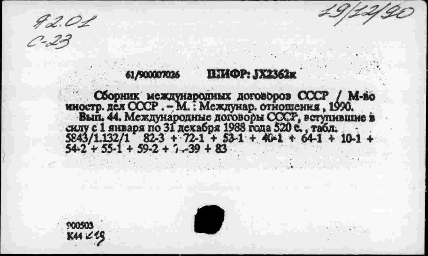 ﻿61/90000ЮИ ШИФР: 1Х2362к
Сборник международных договоров СССР / М-бо иностр, дел СССР. - М.: Междунар. отношения, 1990.
Выл. 44. Международные договоры СССР, вступившие в силу с 1 января по 31 декабря 1988 гада 520 С., табл. 5843/1.132/1 82-3 + 72-1 + 534 + 404 + 64-1 + 10-1 + 54-2 + 55-1 + 59-2 + '^39 + 83
рсккоз
К44/<5